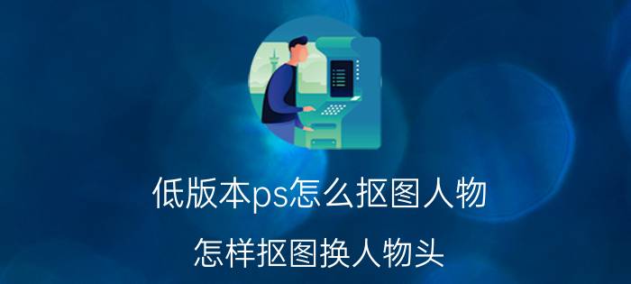 低版本ps怎么抠图人物 怎样抠图换人物头？